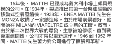 15�~��AMATTEI �w�g�����q�j�Q�����W���W�Ҫ����q�C�b1934�~�A�s�y���X��Ĥ@�x��o�X�ʪ����ʦ��Ů����Y���C1938�~�AENEA MATTEI ���ͦbMONZA ���ʤF�@�aű�y�t�C�ѩ󥫳��e���ݦn�A�L�}�l�bMILAN ��VIAFELTRE ���߷s���u�t�C�M�ӡA�ѩ�ĤG���@�ɤj�Ԫ��z�o�A�ͷN�Q�����y�C����ԫ᭫�ض}�l�A���q�~�o�H���s�B�@�C�q1946��1952�~���AMATTEI ���͵ۤO�綠�q�i��F�X�i�M���s�C